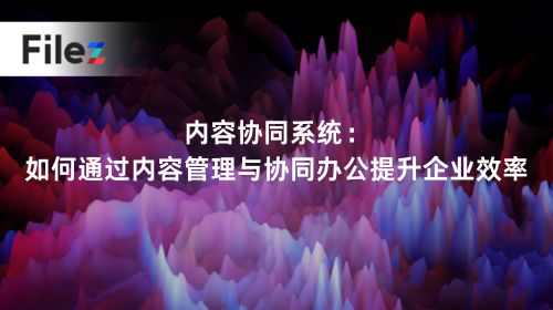 内容协同系统：如何通过内容管理与协同办公提升企业效率