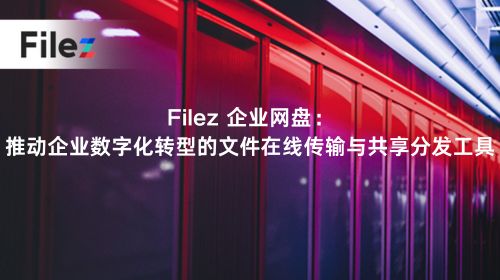 Filez 企业网盘：推动企业数字化转型的文件在线传输与共享分发工具