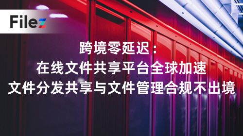 跨境零延迟：在线文件共享平台全球加速，文件分发共享与文件管理合规不出境