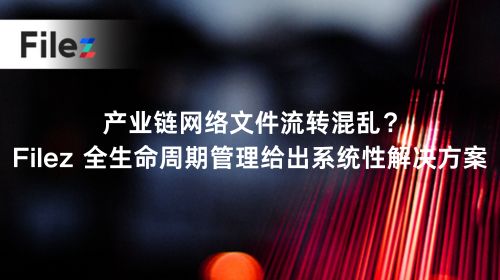 产业链网络文件流转混乱？Filez 全生命周期管理给出系统性解决方案