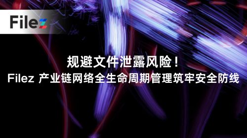 规避文件泄露风险！Filez 产业链网络全生命周期管理筑牢安全防线