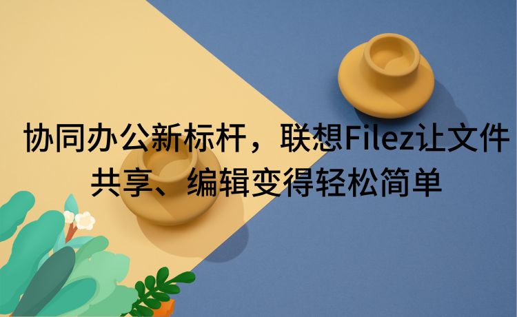 协同办公新标杆，联想Filez让文件共享、编辑变得轻松简单