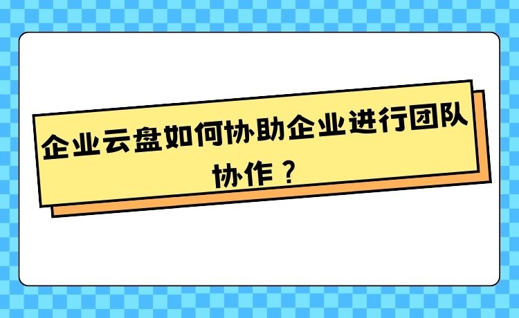 企业云盘如何协助企业进行团队协作？